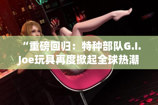 “重磅回归：特种部队G.I. Joe玩具再度掀起全球热潮”