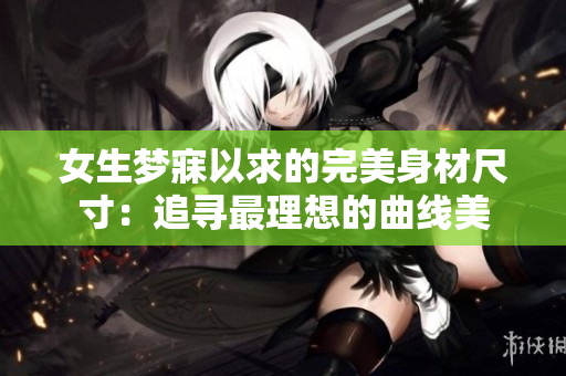 女生梦寐以求的完美身材尺寸：追寻最理想的曲线美