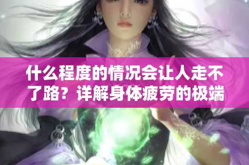 什么程度的情况会让人走不了路？详解身体疲劳的极端表现。