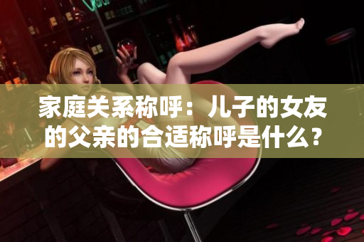 家庭关系称呼：儿子的女友的父亲的合适称呼是什么？