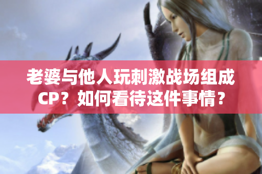 老婆与他人玩刺激战场组成CP？如何看待这件事情？