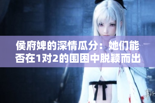 侯府婢的深情瓜分：她们能否在1对2的围困中脱颖而出？