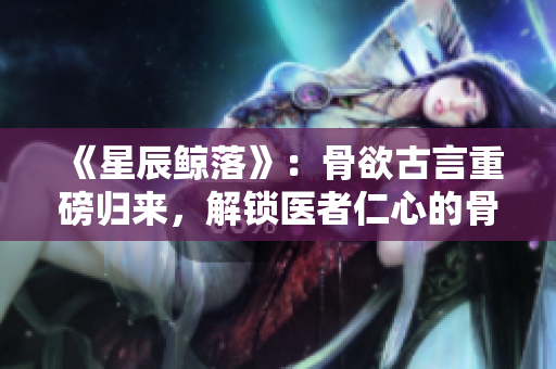 《星辰鲸落》：骨欲古言重磅归来，解锁医者仁心的骨科传奇