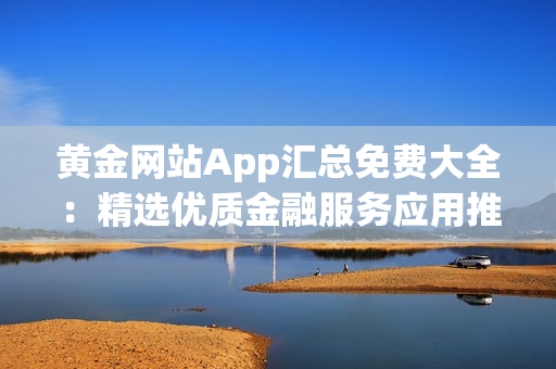 黄金网站App汇总免费大全：精选优质金融服务应用推荐