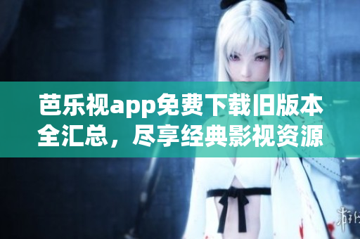 芭乐视app免费下载旧版本全汇总，尽享经典影视资源