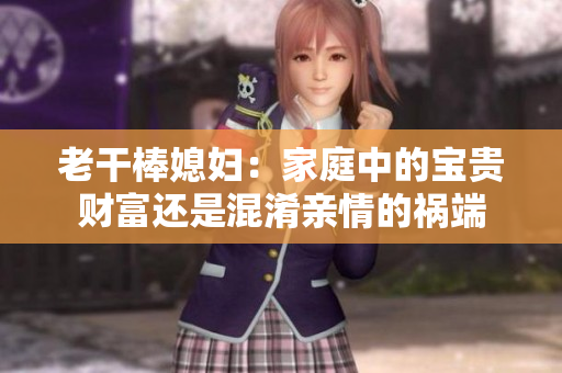 老干棒媳妇：家庭中的宝贵财富还是混淆亲情的祸端