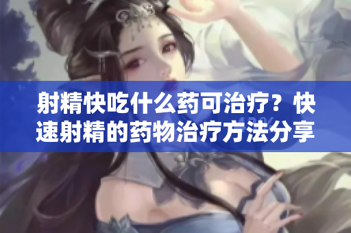 射精快吃什么药可治疗？快速射精的药物治疗方法分享