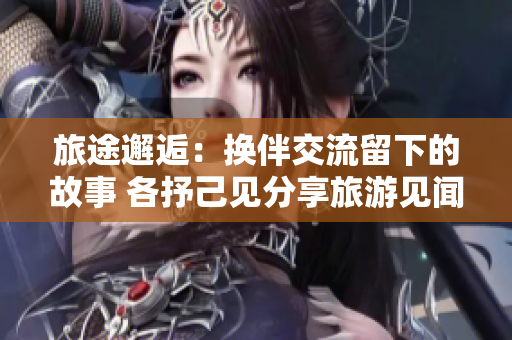 旅途邂逅：换伴交流留下的故事 各抒己见分享旅游见闻