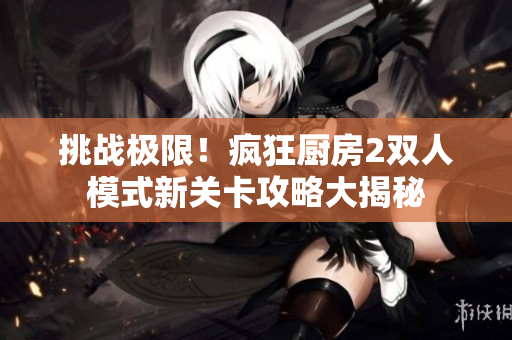 挑战极限！疯狂厨房2双人模式新关卡攻略大揭秘