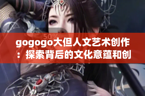 gogogo大但人文艺术创作：探索背后的文化意蕴和创意灵感