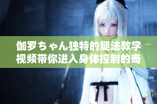 伽罗ちゃん独特的腿法教学视频带你进入身体控制的奇妙世界