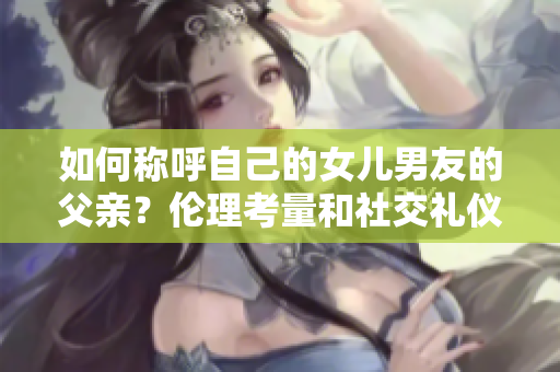 如何称呼自己的女儿男友的父亲？伦理考量和社交礼仪指南