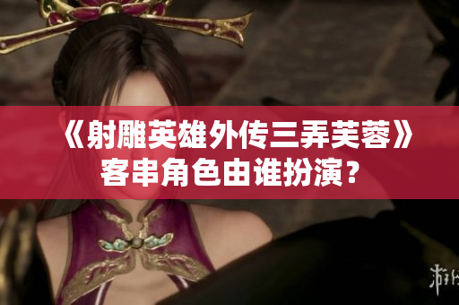 《射雕英雄外传三弄芙蓉》客串角色由谁扮演？