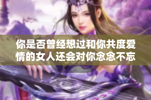 你是否曾经想过和你共度爱情的女人还会对你念念不忘吗？