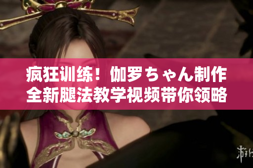 疯狂训练！伽罗ちゃん制作全新腿法教学视频带你领略独特功夫魅力