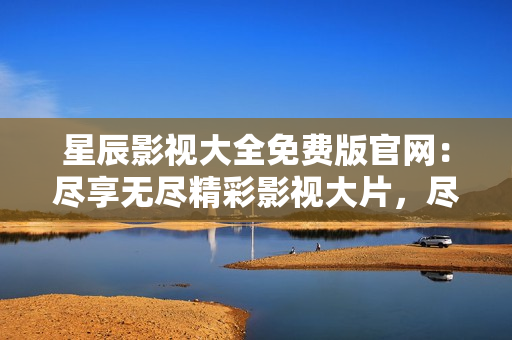 星辰影视大全免费版官网：尽享无尽精彩影视大片，尽在星辰影视大全！