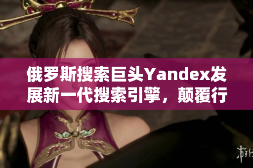 俄罗斯搜索巨头Yandex发展新一代搜索引擎，颠覆行业格局
