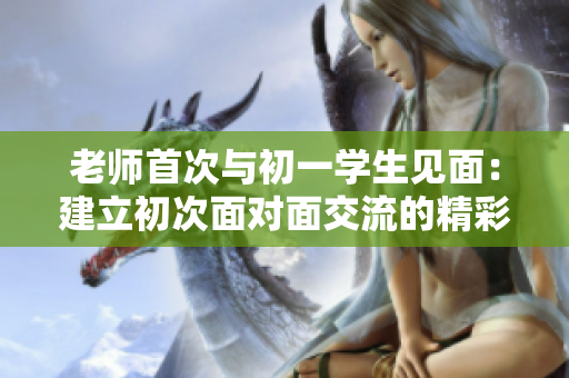 老师首次与初一学生见面：建立初次面对面交流的精彩契机