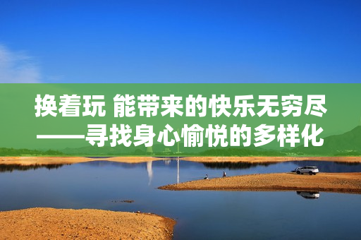 换着玩 能带来的快乐无穷尽——寻找身心愉悦的多样化方式