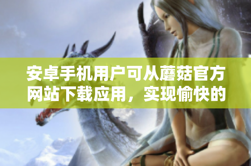 安卓手机用户可从蘑菇官方网站下载应用，实现愉快的使用体验