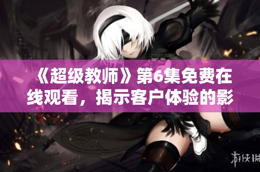 《超级教师》第6集免费在线观看，揭示客户体验的影响力及相关策略