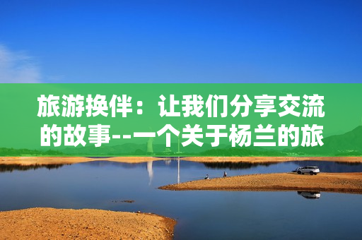 旅游换伴：让我们分享交流的故事--一个关于杨兰的旅程