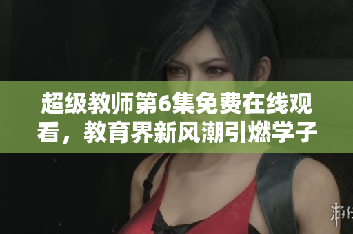 超级教师第6集免费在线观看，教育界新风潮引燃学子热情