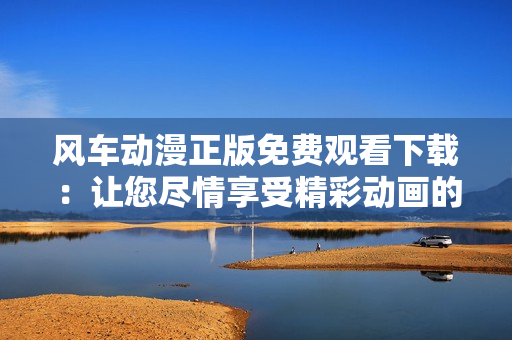 风车动漫正版免费观看下载：让您尽情享受精彩动画的绝佳选择