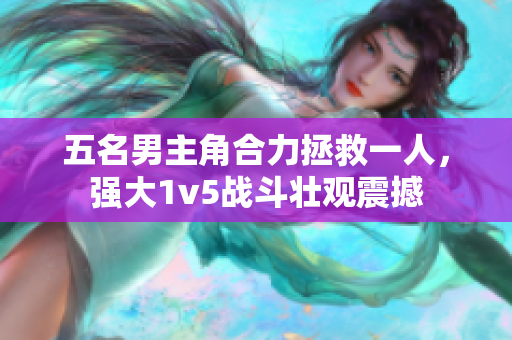 五名男主角合力拯救一人，强大1v5战斗壮观震撼