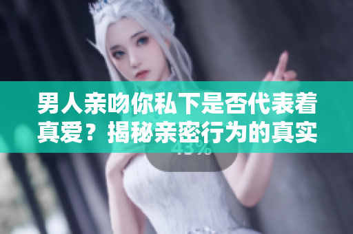 男人亲吻你私下是否代表着真爱？揭秘亲密行为的真实含义