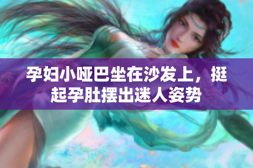 孕妇小哑巴坐在沙发上，挺起孕肚摆出迷人姿势