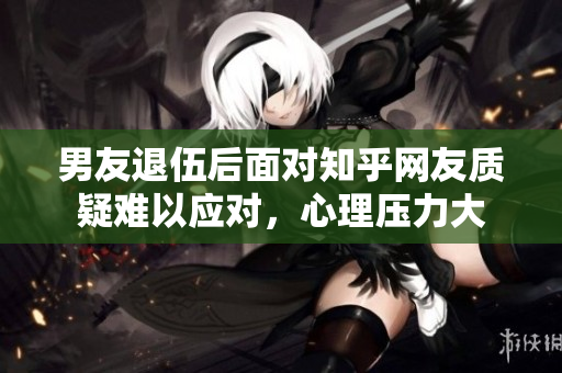 男友退伍后面对知乎网友质疑难以应对，心理压力大