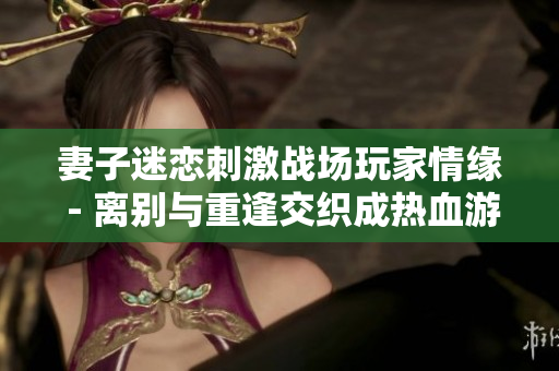 妻子迷恋刺激战场玩家情缘 - 离别与重逢交织成热血游戏生涯