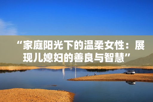 “家庭阳光下的温柔女性：展现儿媳妇的善良与智慧”