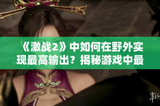 《激战2》中如何在野外实现最高输出？揭秘游戏中最强输出技巧
