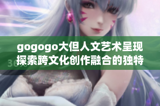 gogogo大但人文艺术呈现探索跨文化创作融合的独特魅力