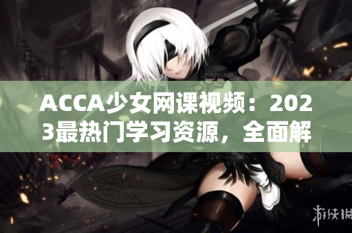 ACCA少女网课视频：2023最热门学习资源，全面解析职业会计技能