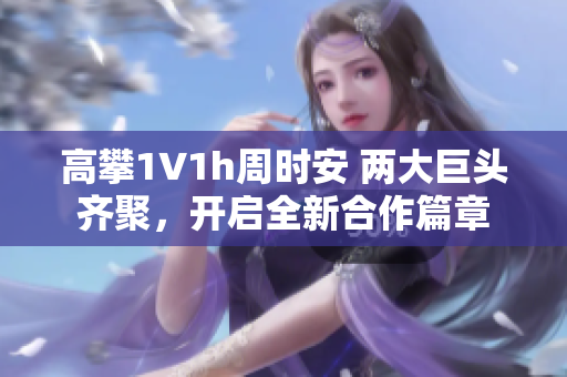 高攀1∨1h周时安 两大巨头齐聚，开启全新合作篇章