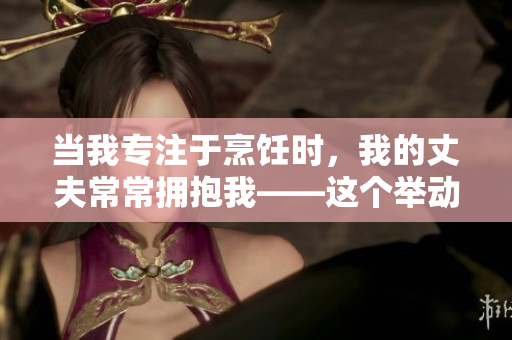 当我专注于烹饪时，我的丈夫常常拥抱我——这个举动暖了我心房