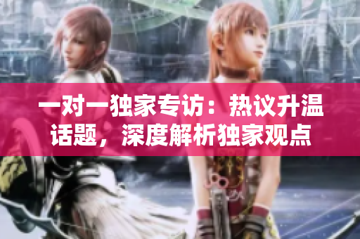 一对一独家专访：热议升温话题，深度解析独家观点