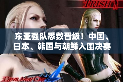 东亚强队悉数晋级！中国、日本、韩国与朝鲜入围决赛阶段