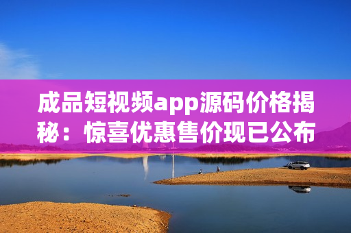 成品短视频app源码价格揭秘：惊喜优惠售价现已公布！