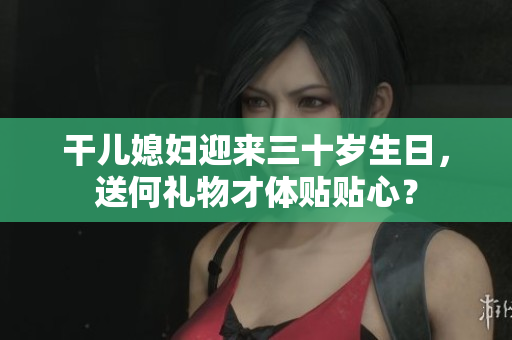 干儿媳妇迎来三十岁生日，送何礼物才体贴贴心？