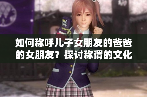如何称呼儿子女朋友的爸爸的女朋友？探讨称谓的文化规范