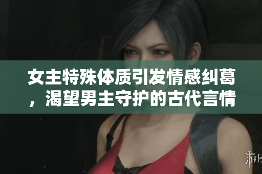 女主特殊体质引发情感纠葛，渴望男主守护的古代言情故事