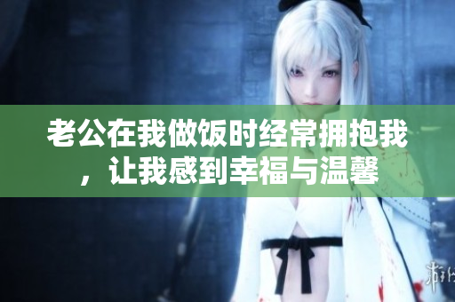 老公在我做饭时经常拥抱我，让我感到幸福与温馨