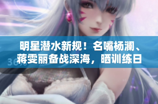 明星潜水新规！名嘴杨澜、蒋雯丽备战深海，晒训练日常曝光