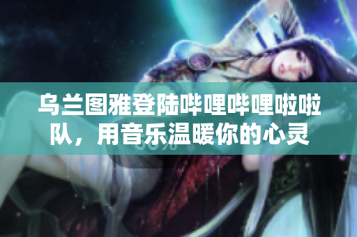 乌兰图雅登陆哔哩哔哩啦啦队，用音乐温暖你的心灵