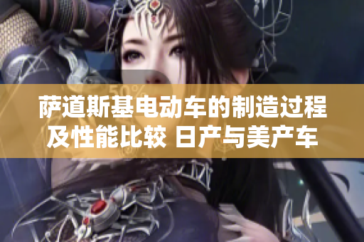 萨道斯基电动车的制造过程及性能比较 日产与美产车型差别分析