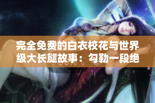 完全免费的白衣校花与世界级大长腿故事：勾勒一段绝美青春旅程